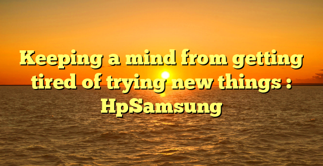 Keeping a mind from getting tired of trying new things : HpSamsung